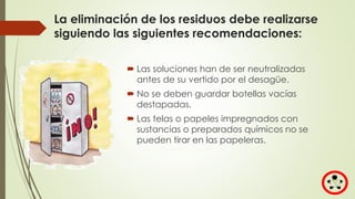 La eliminación de los residuos debe realizarse
siguiendo las siguientes recomendaciones:
 Las soluciones han de ser neutralizadas
antes de su vertido por el desagüe.
 No se deben guardar botellas vacías
destapadas.
 Las telas o papeles impregnados con
sustancias o preparados químicos no se
pueden tirar en las papeleras.
 