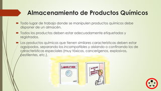 Almacenamiento de Productos Químicos
 Todo lugar de trabajo donde se manipulen productos químicos debe
disponer de un almacén.
 Todos los productos deben estar adecuadamente etiquetados y
registrados.
 Los productos químicos que tienen similares características deben estar
agrupados, separando los incompatibles y aislando o confinando los de
características especiales (muy tóxicos, cancerígenos, explosivos,
pestilentes, etc.).
 