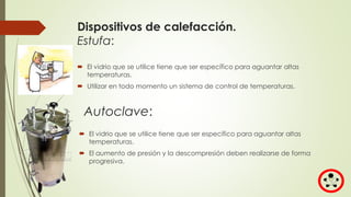Dispositivos de calefacción.
Estufa:
 El vidrio que se utilice tiene que ser específico para aguantar altas
temperaturas.
 Utilizar en todo momento un sistema de control de temperaturas.
Autoclave:
 El vidrio que se utilice tiene que ser específico para aguantar altas
temperaturas.
 El aumento de presión y la descompresión deben realizarse de forma
progresiva.
 