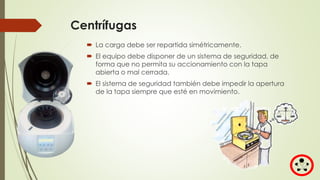 Centrífugas
 La carga debe ser repartida simétricamente.
 El equipo debe disponer de un sistema de seguridad, de
forma que no permita su accionamiento con la tapa
abierta o mal cerrada.
 El sistema de seguridad también debe impedir la apertura
de la tapa siempre que esté en movimiento.
 