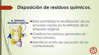 Disposición de residuos químicos.
Esta prohibida la reutilización de los
envases vacíos sin la retirada de la
etiqueta original.
Clasificar los residuos generados en
forma rutinaria.
Identificar el sitio de ubicación de los
contenedores.
 