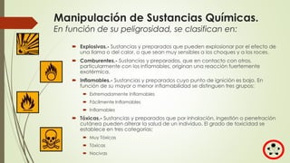 Manipulación de Sustancias Químicas.
En función de su peligrosidad, se clasifican en:
 Explosivas.- Sustancias y preparados que pueden explosionar por el efecto de
una llama o del calor, o que sean muy sensibles a los choques y a los roces.
 Comburentes.- Sustancias y preparados, que en contacto con otros,
particularmente con los inflamables, originan una reacción fuertemente
exotérmica.
 Inflamables.- Sustancias y preparados cuyo punto de ignición es bajo. En
función de su mayor o menor inflamabilidad se distinguen tres grupos:
 Extremadamente Inflamables
 Fácilmente Inflamables
 Inflamables
 Tóxicas.- Sustancias y preparados que por inhalación, ingestión o penetración
cutánea pueden alterar la salud de un individuo. El grado de toxicidad se
establece en tres categorías:
 Muy Tóxicas
 Tóxicas
 Nocivas
 