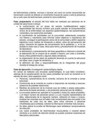 de leishmaniasis cutánea, mucosa o visceral, así como en zonas reconocidas de
transmisión cuando se detecte un incremento inusual de casos o ante la presencia
de un solo caso de leishmaniasis visceral en zona endémica.
Fase preparatoria: el estudio del foco debe ser realizado por personas de la
unidad de salud local e incluye:
la conformación de un grupo de estudio multidisciplinario según
disponibilidad del recurso humano que pueda estudiar el comportamiento
clínico de la enfermedad, los aspectos epidemiológicos, las características
vectoriales y los reservorios animales;
la coordinación de actividades con la comunidad, adelantando contactos
con líderes y voluntarios para informar sobre objetivos e importancia del
estudio, conseguir la participación activa de la comunidad y definir aspectos
logísticos como medios de transporte a utilizar, sitios de permanencia del
grupo, ubicación de lugares de concentración de la población, y si no es
posible la visita casa a casa, sitios para toma y procesamiento de muestras
de laboratorio.
la delimitación y caracterización del área geográfica a intervenir a través de
la elaboración de un croquis de la vereda o caserío, con rutas y viviendas,
fauna y flora predominante y algunos datos climáticos;
la organización de los datos de población teniendo en cuenta la estructura
por edad, sexo y lugar de residencia, y
la definición de roles y responsabilidades de la integrantes del grupo
durante el trabajo de campo.
Fase de ejecución: investigación epidemiológica rápida.
En campo se realizará una encuesta epidemiológica, la cual debe considerar,
además de la caracterización de los casos probables tal como se comentó en el
estudio de caso, otros aspectos como:
Personas, características de la vivienda, cercanía de la vivienda a zonas
boscosas;
Condiciones de la vivienda en cuanto a disposición de excretas y basuras;
presencia de posibles reservorios;
Medidas de protección de la vivienda (uso de mallas o anjeos adecuados,
desmonte de áreas cercanas), y de protección personal (uso de toldillos).
La encuesta deberá ser aplicada en lo posible a todos los casos probables,
y al mayor número de personas sanas o a una muestra representativa de
ellas, seleccionada de la siguiente manera: utilizando el mapa o croquis,
localizar las viviendas que se hallen más concentradas para encuestar a los
habitantes de cada una de ellas; para niños menores o personas
inhabilitadas para contestar, solicitar la información al familiar más cercano.
Se debe aplicar la prueba de Montenegro para establecer seroprevalencia
de infección.
Los casos probables de leishmaniasis mucocutánea o visceral deben
remitirse a un centro de atención donde se puedan practicar exámenes de
laboratorio adicionales.
18

 