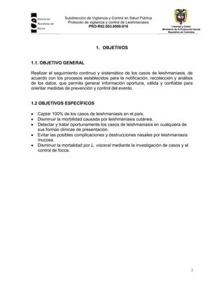 Subdirección de Vigilancia y Control en Salud Pública
Protocolo de vigilancia y control de Leishmaniasis
PRO-R02.003.0000-016

Libertad y Orden
Ministerio de la Protección Social
República de Colombia

1. OBJETIVOS

1.1. OBJETIVO GENERAL
Realizar el seguimiento continuo y sistemático de los casos de leishmaniasis, de
acuerdo con los procesos establecidos para la notificación, recolección y análisis
de los datos, que permita generar información oportuna, válida y confiable para
orientar medidas de prevención y control del evento.

1.2 OBJETIVOS ESPECÍFICOS
Captar 100% de los casos de leishmaniasis en el país.
Disminuir la morbilidad causada por leishmaniasis cutánea.
Detectar y tratar oportunamente los casos de leishmaniasis en cualquiera de
sus formas clínicas de presentación.
Evitar las posibles complicaciones y destrucciones nasales por leishmaniasis
mucosa.
Disminuir la mortalidad por L. visceral mediante la investigación de casos y el
control de focos.

3

 