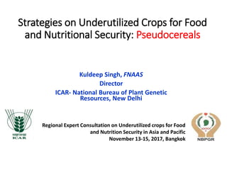 Strategies on Underutilized Crops for Food
and Nutritional Security: Pseudocereals
Kuldeep Singh, FNAAS
Director
ICAR- National Bureau of Plant Genetic
Resources, New Delhi
Regional Expert Consultation on Underutilized crops for Food
and Nutrition Security in Asia and Pacific
November 13-15, 2017, Bangkok
 