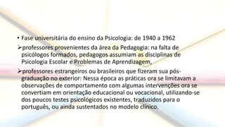 • Fase universitária do ensino da Psicologia: de 1940 a 1962
professores provenientes da área da Pedagogia: na falta de
psicólogos formados, pedagogos assumiam as disciplinas de
Psicologia Escolar e Problemas de Aprendizagem,
professores estrangeiros ou brasileiros que fizeram sua pós-
graduação no exterior: Nessa época as práticas ora se limitavam a
observações de comportamento com algumas intervenções ora se
convertiam em orientação educacional ou vocacional, utilizando-se
dos poucos testes psicológicos existentes, traduzidos para o
português, ou ainda sustentados no modelo clínico.
 