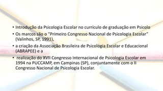 • Introdução da Psicologia Escolar no currículo de graduação em Psicolo
• Os marcos são o “Primeiro Congresso Nacional de Psicologia Escolar”
(Valinhos, SP, 1991),
• a criação da Associação Brasileira de Psicologia Escolar e Educacional
(ABRAPEE) e a
• realização do XVII Congresso Internacional de Psicologia Escolar em
1994 na PUCCAMP, em Campinas (SP), conjuntamente com o II
Congresso Nacional de Psicologia Escolar.
 