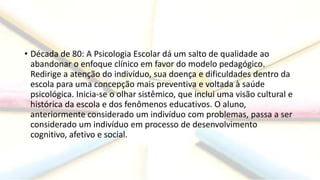 • Década de 80: A Psicologia Escolar dá um salto de qualidade ao
abandonar o enfoque clínico em favor do modelo pedagógico.
Redirige a atenção do indivíduo, sua doença e dificuldades dentro da
escola para uma concepção mais preventiva e voltada à saúde
psicológica. Inicia-se o olhar sistêmico, que inclui uma visão cultural e
histórica da escola e dos fenômenos educativos. O aluno,
anteriormente considerado um indivíduo com problemas, passa a ser
considerado um indivíduo em processo de desenvolvimento
cognitivo, afetivo e social.
 