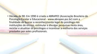 • Década de 90: Em 1990 é criada a ABRAPEE (Associação Brasileira de
Psicologia Escolar e Educacional - www.abrapee.psc.br) com a
finalidade de buscar o reconhecimento legal do psicólogo nas
instituições de ensino, estimular e divulgar pesquisas nesta área,
reciclar e atualizar os psicólogos e incentivar a melhoria dos serviços
prestados por estes profissionais.
 