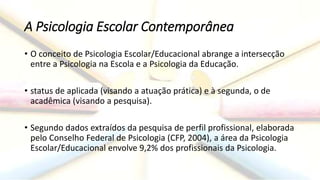 A Psicologia Escolar Contemporânea
• O conceito de Psicologia Escolar/Educacional abrange a intersecção
entre a Psicologia na Escola e a Psicologia da Educação.
• status de aplicada (visando a atuação prática) e à segunda, o de
acadêmica (visando a pesquisa).
• Segundo dados extraídos da pesquisa de perfil profissional, elaborada
pelo Conselho Federal de Psicologia (CFP, 2004), a área da Psicologia
Escolar/Educacional envolve 9,2% dos profissionais da Psicologia.
 