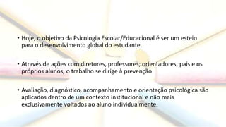 • Hoje, o objetivo da Psicologia Escolar/Educacional é ser um esteio
para o desenvolvimento global do estudante.
• Através de ações com diretores, professores, orientadores, pais e os
próprios alunos, o trabalho se dirige à prevenção
• Avaliação, diagnóstico, acompanhamento e orientação psicológica são
aplicados dentro de um contexto institucional e não mais
exclusivamente voltados ao aluno individualmente.
 