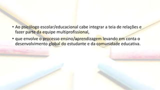 • Ao psicólogo escolar/educacional cabe integrar a teia de relações e
fazer parte da equipe multiprofissional,
• que envolve o processo ensino/aprendizagem levando em conta o
desenvolvimento global do estudante e da comunidade educativa.
 