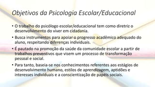 Objetivos da Psicologia Escolar/Educacional
• O trabalho do psicólogo escolar/educacional tem como diretriz o
desenvolvimento do viver em cidadania.
• Busca instrumentos para apoiar o progresso acadêmico adequado do
aluno, respeitando diferenças individuais.
• É pautado na promoção da saúde da comunidade escolar a partir de
trabalhos preventivos que visem um processo de transformação
pessoal e social.
• Para tanto, baseia-se nos conhecimentos referentes aos estágios de
desenvolvimento humano, estilos de aprendizagem, aptidões e
interesses individuais e a conscientização de papéis sociais.
 