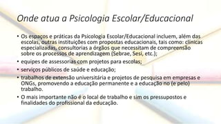 Onde atua a Psicologia Escolar/Educacional
• Os espaços e práticas da Psicologia Escolar/Educacional incluem, além das
escolas, outras instituições com propostas educacionais, tais como: clínicas
especializadas, consultorias a órgãos que necessitam de compreensão
sobre os processos de aprendizagem (Sebrae, Sesi, etc.);
• equipes de assessorias com projetos para escolas;
• serviços públicos de saúde e educação;
• trabalhos de extensão universitária e projetos de pesquisa em empresas e
ONGs, promovendo a educação permanente e a educação no (e pelo)
trabalho.
• O mais importante não é o local de trabalho e sim os pressupostos e
finalidades do profissional da educação.
 