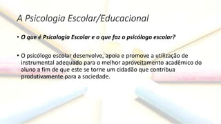 A Psicologia Escolar/Educacional
• O que é Psicologia Escolar e o que faz o psicólogo escolar?
• O psicólogo escolar desenvolve, apoia e promove a utilização de
instrumental adequado para o melhor aproveitamento acadêmico do
aluno a fim de que este se torne um cidadão que contribua
produtivamente para a sociedade.
 