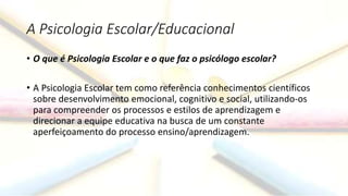 A Psicologia Escolar/Educacional
• O que é Psicologia Escolar e o que faz o psicólogo escolar?
• A Psicologia Escolar tem como referência conhecimentos científicos
sobre desenvolvimento emocional, cognitivo e social, utilizando-os
para compreender os processos e estilos de aprendizagem e
direcionar a equipe educativa na busca de um constante
aperfeiçoamento do processo ensino/aprendizagem.
 