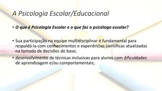 A Psicologia Escolar/Educacional
• O que é Psicologia Escolar e o que faz o psicólogo escolar?
• Sua participação na equipe multidisciplinar é fundamental para
respaldá-la com conhecimentos e experiências científicas atualizadas
na tomada de decisões de base;
• desenvolvimento de técnicas inclusivas para alunos com dificuldades
de aprendizagem e/ou comportamentais;
 