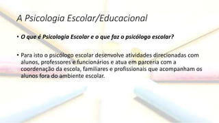 A Psicologia Escolar/Educacional
• O que é Psicologia Escolar e o que faz o psicólogo escolar?
• Para isto o psicólogo escolar desenvolve atividades direcionadas com
alunos, professores e funcionários e atua em parceria com a
coordenação da escola, familiares e profissionais que acompanham os
alunos fora do ambiente escolar.
 