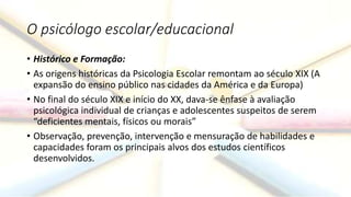 O psicólogo escolar/educacional
• Histórico e Formação:
• As origens históricas da Psicologia Escolar remontam ao século XIX (A
expansão do ensino público nas cidades da América e da Europa)
• No final do século XIX e início do XX, dava-se ênfase à avaliação
psicológica individual de crianças e adolescentes suspeitos de serem
“deficientes mentais, físicos ou morais”
• Observação, prevenção, intervenção e mensuração de habilidades e
capacidades foram os principais alvos dos estudos científicos
desenvolvidos.
 