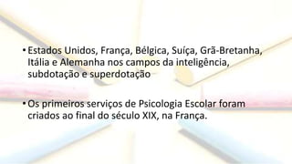 • Estados Unidos, França, Bélgica, Suíça, Grã-Bretanha,
Itália e Alemanha nos campos da inteligência,
subdotação e superdotação
• Os primeiros serviços de Psicologia Escolar foram
criados ao final do século XIX, na França.
 