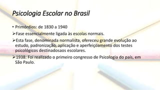 Psicologia Escolar no Brasil
• Primórdios: de 1830 a 1940
Fase essencialmente ligada às escolas normais.
Esta fase, denominada normalista, ofereceu grande evolução ao
estudo, padronização, aplicação e aperfeiçoamento dos testes
psicológicos destinadosaos escolares.
1938: Foi realizado o primeiro congresso de Psicologia do país, em
São Paulo.
 