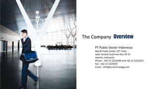 The Company  Overview PT Public Sector Indonesia World Trade Center 13th Floor  JalanJendralSudirmanKav 29-31 Jakarta, Indonesia Phone : +62 21 5224348 and +62 21 5224351 Fax : +62 21 5224347 Email : info@ps-technology.com  