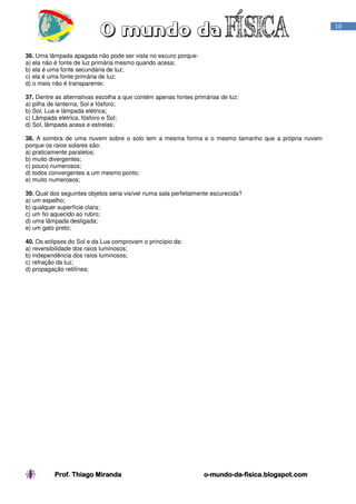 Prof. Thiago MirandaProf. Thiago MirandaProf. Thiago MirandaProf. Thiago Miranda oooo----mundomundomundomundo----dadadada----fisica.blogspot.comfisica.blogspot.comfisica.blogspot.comfisica.blogspot.com
10
36. Uma lâmpada apagada não pode ser vista no escuro porque:
a) ela não é fonte de luz primária mesmo quando acesa;
b) ela é uma fonte secundária de luz;
c) ela é uma fonte primária de luz;
d) o meio não é transparente;
37. Dentre as alternativas escolha a que contém apenas fontes primárias de luz:
a) pilha de lanterna, Sol e fósforo;
b) Sol, Lua e lâmpada elétrica;
c) Lâmpada elétrica, fósforo e Sol;
d) Sol, lâmpada acesa e estrelas;
38. A sombra de uma nuvem sobre o solo tem a mesma forma e o mesmo tamanho que a própria nuvem
porque os raios solares são:
a) praticamente paralelos;
b) muito divergentes;
c) pouco numerosos;
d) todos convergentes a um mesmo ponto;
e) muito numerosos;
39. Qual dos seguintes objetos seria visível numa sala perfeitamente escurecida?
a) um espelho;
b) qualquer superfície clara;
c) um fio aquecido ao rubro;
d) uma lâmpada desligada;
e) um gato preto;
40. Os eclipses do Sol e da Lua comprovam o princípio da:
a) reversibilidade dos raios luminosos;
b) independência dos raios luminosos;
c) refração da luz;
d) propagação retilínea;
 