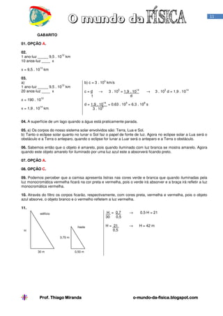Prof. Thiago MirandaProf. Thiago MirandaProf. Thiago MirandaProf. Thiago Miranda oooo----mundomundomundomundo----dadadada----fisica.blogspot.comfisica.blogspot.comfisica.blogspot.comfisica.blogspot.com
11
GABARITO
01. OPÇÃO A.
02.
1 ano-luz _____ 9,5 . 10
12
km
10 anos-luz ____ x
x = 9,5 . 10
13
km
03.
a)
1 ano-luz _____ 9,5 . 10
12
km
20 anos-luz ____ x
x = 190 . 10
12
x = 1,9 . 10
14
km
b) c = 3 . 10
5
km/s
c = d → 3 . 10
5
= 1,9 . 10
14
→ 3 . 10
5
d = 1,9 . 10
14
t d
d = 1,9 . 10
14
= 0,63 . 10
9
= 6,3 . 10
8
s
3 . 10
5
04. A superfície de um lago quando a água está praticamente parada.
05. a) Os corpos do nosso sistema solar envolvidos são: Terra, Lua e Sol.
b) Tanto o eclipse solar quanto no lunar o Sol faz o papel de fonte de luz. Agora no eclipse solar a Lua será o
obstáculo e a Terra o anteparo, quando o eclipse for lunar a Luar será o anteparo e a Terra o obstáculo.
06. Sabemos então que o objeto é amarelo, pois quando iluminado com luz branca se mostra amarelo. Agora
quando este objeto amarelo for iluminado por uma luz azul este a absorverá ficando preto.
07. OPÇÃO A.
08. OPÇÃO C.
09. Podemos perceber que a camisa apresenta listras nas cores verde e branca que quando iluminadas pela
luz monocromática vermelha ficará na cor preta e vermelha, pois o verde irá absorver e a braça irá refletir a luz
monocromática vermelha.
10. Através do filtro os corpos ficarão, respectivamente, com cores preta, vermelha e vermelha, pois o objeto
azul absorve, o objeto branco e o vermelho refletem a luz vermelha.
11.
H = 0,7 → 0,5 H = 21
30 0,5
H = 21 → H = 42 m
0,5
edifício
haste
H
30 m 0,50 m
0,70 m
 