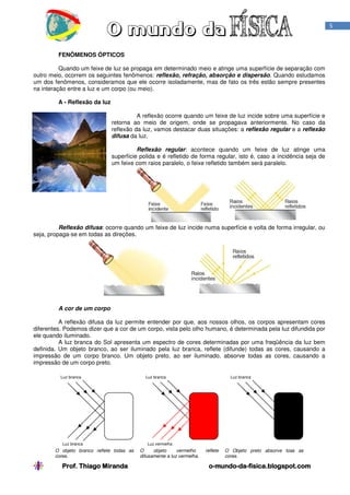 Prof. Thiago MirandaProf. Thiago MirandaProf. Thiago MirandaProf. Thiago Miranda oooo----mundomundomundomundo----dadadada----fisica.blogspot.comfisica.blogspot.comfisica.blogspot.comfisica.blogspot.com
5
FENÔMENOS ÓPTICOS
Quando um feixe de luz se propaga em determinado meio e atinge uma superfície de separação com
outro meio, ocorrem os seguintes fenômenos: reflexão, refração, absorção e dispersão. Quando estudamos
um dos fenômenos, consideramos que ele ocorre isoladamente, mas de fato os três estão sempre presentes
na interação entre a luz e um corpo (ou meio).
A - Reflexão da luz
A reflexão ocorre quando um feixe de luz incide sobre uma superfície e
retorna ao meio de origem, onde se propagava anteriormente. No caso da
reflexão da luz, vamos destacar duas situações: a reflexão regular e a reflexão
difusa da luz.
Reflexão regular: acontece quando um feixe de luz atinge uma
superfície polida e é refletido de forma regular, isto é, caso a incidência seja de
um feixe com raios paralelo, o feixe refletido também será paralelo.
Reflexão difusa: ocorre quando um feixe de luz incide numa superfície e volta de forma irregular, ou
seja, propaga-se em todas as direções.
A cor de um corpo
A reflexão difusa da luz permite entender por que, aos nossos olhos, os corpos apresentam cores
diferentes. Podemos dizer que a cor de um corpo, vista pelo olho humano, é determinada pela luz difundida por
ele quando iluminado.
A luz branca do Sol apresenta um espectro de cores determinadas por uma freqüência da luz bem
definida. Um objeto branco, ao ser iluminado pela luz branca, reflete (difunde) todas as cores, causando a
impressão de um corpo branco. Um objeto preto, ao ser iluminado, absorve todas as cores, causando a
impressão de um corpo preto.
O objeto branco reflete todas as
cores.
O objeto vermelho reflete
difusamente a luz vermelha.
O Objeto preto absorve toas as
cores.
Luz branca
Luz vermelha
Luz branca
Luz branca
Luz branca
 