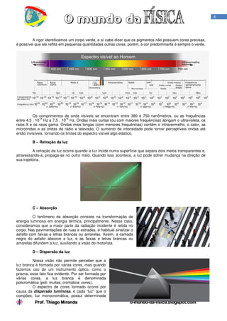 Prof. Thiago MirandaProf. Thiago MirandaProf. Thiago MirandaProf. Thiago Miranda oooo----mundomundomundomundo----dadadada----fisica.blogspot.comfisica.blogspot.comfisica.blogspot.comfisica.blogspot.com
6
A rigor identificamos um corpo verde, e aí cabe dizer que os pigmentos não possuem cores precisas,
é possível que ele reflita em pequenas quantidades outras cores, porém, a cor predominante é sempre o verde.
Os comprimentos de onda visíveis se encontram entre 380 e 750 nanômetros, ou as frequências
entre 4,3 . 10
14
Hz a 7,5 . 10
14
Hz. Ondas mais curtas (ou com maiores frequências) abrigam o ultravioleta, os
raios-X e os raios gama. Ondas mais longas (com menores frequências) contêm o infravermelho, o calor, as
microondas e as ondas de rádio e televisão. O aumento de intensidade pode tornar perceptíveis ondas até
então invisíveis, tornando os limites do espectro visível algo elástico.
B – Refração da luz
A refração da luz ocorre quando a luz incide numa superfície que separa dois meios transparentes e,
atravessando-a, propaga-se no outro meio. Quando isso acontece, a luz pode sofrer mudança na direção de
sua trajetória.
C – Absorção
O fenômeno da absorção consiste na transformação de
energia luminosa em energia térmica, principalmente. Nesse caso,
consideramos que a maior parte da radiação incidente é retida no
corpo. Nas pavimentações de ruas e estradas, é habitual sinalizar o
asfalto com faixas e letras brancas ou amarelas. Assim, a camada
negra do asfalto absorve a luz, e as faixas e letras brancas ou
amarelas difundem a luz, auxiliando a visão do motorista.
D – Dispersão da luz
Nossa visão não permite perceber que a
luz branca é formada por várias cores, mas quando
fazemos uso de um instrumento óptico, como o
prisma, esse fato fica evidente. Por ser formada por
várias cores, a luz branca é denominada
policromática (poli: muitas; cromática: cores).
O espectro de cores formado ocorre por
causa da dispersão luminosa, e cada “luz” que o
compões, luz monocromática, possui determinada
 