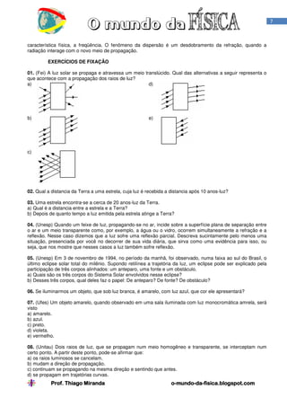 Prof. Thiago MirandaProf. Thiago MirandaProf. Thiago MirandaProf. Thiago Miranda oooo----mundomundomundomundo----dadadada----fisica.blogspot.comfisica.blogspot.comfisica.blogspot.comfisica.blogspot.com
7
característica física, a freqüência. O fenômeno da dispersão é um desdobramento da refração, quando a
radiação interage com o novo meio de propagação.
EXERCÍCIOS DE FIXAÇÃO
01. (Fei) A luz solar se propaga e atravessa um meio translúcido. Qual das alternativas a seguir representa o
que acontece com a propagação dos raios de luz?
a) d)
b) e)
c)
02. Qual a distancia da Terra a uma estrela, cuja luz é recebida a distancia após 10 anos-luz?
03. Uma estrela encontra-se a cerca de 20 anos-luz da Terra.
a) Qual é a distancia entre a estrela e a Terra?
b) Depois de quanto tempo a luz emitida pela estrela atinge a Terra?
04. (Unesp) Quando um feixe de luz, propagando-se no ar, incide sobre a superfície plana de separação entre
o ar e um meio transparente como, por exemplo, a água ou o vidro, ocorrem simultaneamente a refração e a
reflexão. Nesse caso dizemos que a luz sofre uma reflexão parcial. Descreva sucintamente pelo menos uma
situação, presenciada por você no decorrer de sua vida diária, que sirva como uma evidência para isso, ou
seja, que nos mostre que nesses casos a luz também sofre reflexão.
05. (Unesp) Em 3 de novembro de 1994, no período da manhã, foi observado, numa faixa ao sul do Brasil, o
último eclipse solar total do milênio. Supondo retilínea a trajetória da luz, um eclipse pode ser explicado pela
participação de três corpos alinhados: um anteparo, uma fonte e um obstáculo.
a) Quais são os três corpos do Sistema Solar envolvidos nesse eclipse?
b) Desses três corpos, qual deles faz o papel: De anteparo? De fonte? De obstáculo?
06. Se iluminarmos um objeto, que sob luz branca, é amarelo, com luz azul, que cor ele apresentará?
07. (Ufes) Um objeto amarelo, quando observado em uma sala iluminada com luz monocromática amrela, será
visto
a) amarelo.
b) azul.
c) preto.
d) violeta.
e) vermelho.
08. (Unitau) Dois raios de luz, que se propagam num meio homogêneo e transparente, se interceptam num
certo ponto. A partir deste ponto, pode-se afirmar que:
a) os raios luminosos se cancelam.
b) mudam a direção de propagação.
c) continuam se propagando na mesma direção e sentindo que antes.
d) se propagam em trajetórias curvas.
 