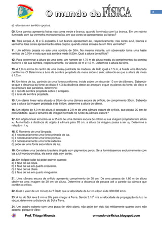 Prof. Thiago MirandaProf. Thiago MirandaProf. Thiago MirandaProf. Thiago Miranda oooo----mundomundomundomundo----dadadada----fisica.blogspot.comfisica.blogspot.comfisica.blogspot.comfisica.blogspot.com
8
e) retornam em sentido opostos.
09. Uma camisa apresenta listras nas cores verde e branca, quando iluminada com luz branca. Em um recinto
iluminado com luz vermelha monocromática, em que cores se apresentarão as listras?
10. Três corpos A, B e C expostos à luz branca apresentam-se, respectivamente, nas cores azul, branca e
vermelha. Que cores apresentarão estes corpos, quando vistos através de um filtro vermelho?
11. Um edifício projeta no solo uma sombra de 30m. No mesmo instante, um observador toma uma haste
vertical de 0,70m e nota que sua sombra mede 0,50m. Qual a altura do edifício?
12. Para determinar a altura de uma torre, um homem de 1,70 m de altura mediu os comprimentos da sombra
da torre e de sua sombra, respectivamente, os valores 40 m e 1,0 m. Determine a altura da torre.
13. A 1,8 m acima do centro de uma mesa quadrada de madeira, de lado igual a 1,5 m, é fixada uma lâmpada
puntiforme O. Determine a área da sombra projetada da mesa sobre o solo, sabendo-se que a altura da mesa
é 1,2 m.
14. Um feixe de luz, partindo de uma fonte puntiforme, incide sobre um disco de 10 cm de diâmetro. Sabendo-
se que a distância da fonte ao disco é 1/3 da distância deste ao anteparo e que os planos da fonte, do disco e
do anteparo são paralelos, determine:
a) o raio da sombra projetada sobre o anteparo.
b) a área da sombra projetada.
15. Um objeto linear esta situado a 20cm de uma câmara escura de orifício, de comprimento 30cm. Sabendo
que a altura da imagem projetada é de 6,0cm, determine a altura do objeto.
16. Um objeto de 4,0 m de altura é colocado a 2,0 m de uma câmara escura de orifício, que possui 20 cm de
profundidade. Qual o tamanho da imagem formada no fundo da câmara escura?
17. Um objeto linear encontra-se a 15 cm de uma câmara escura de orifício e sua imagem projetada tem altura
x1. Aumentado a distância do objeto à câmara para 20 cm, a altura da imagem passa a ser x2. Determine a
relação x1 / x2.
18. O filamento de uma lâmpada:
a) é necessariamente uma fonte primaria de luz.
b) é necessariamente uma fonte pontual.
c) é necessariamente uma fonte extensa.
d) pode ser uma fonte secundaria de luz.
19. Considere uma bandeira brasileira tingida com pigmentos puros. Se a iluminássemos exclusivamente com
luz azul monocromática, ela seria vista com cores:
20. Um eclipse solar só pode ocorrer quando:
a) é fase de lua nova.
b) é fase de lua em quarto crescente.
c) é fase de lua cheia
d) é fase de lua em quarto minguante.
21. Uma câmara escura de orifício apresenta comprimento de 30 cm. De uma pessoa de 1,80 m de altura
obtém-se uma imagem de 20 cm de altura. Determine a distancia da pessoa até a parede da câmara que
contêm o orifício.
22. Qual o valor de um minuto-luz? Dado que a velocidade da luz no vácuo é de 300.000 km/s.
23. A luz do Sol leva 8 min e 20s para chegar à Terra. Sendo 3.10
8
m/s a velocidade de propagação da luz no
vácuo, determine a distancia do Sol a Terra.
24. Um quadro coberto com uma placa de vidro plano, não pode ser visto tão nitidamente quanto outro não
coberto, porque o vidro:
 