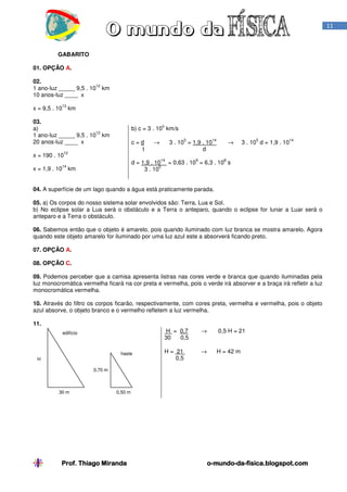 11

GABARITO
01. OPÇÃO A.
02.
12
1 ano-luz _____ 9,5 . 10 km
10 anos-luz ____ x
13

x = 9,5 . 10 km
03.
a)
12
1 ano-luz _____ 9,5 . 10 km
20 anos-luz ____ x

5

b) c = 3 . 10 km/s
c=d
t

12

x = 190 . 10

5

14

d = 1,9 . 10
5
3 . 10

14

x = 1,9 . 10 km

14

3 . 10 = 1,9 . 10
d

→

9

→

5

14

3 . 10 d = 1,9 . 10

8

= 0,63 . 10 = 6,3 . 10 s

04. A superfície de um lago quando a água está praticamente parada.
05. a) Os corpos do nosso sistema solar envolvidos são: Terra, Lua e Sol.
b) No eclipse solar a Lua será o obstáculo e a Terra o anteparo, quando o eclipse for lunar a Luar será o
anteparo e a Terra o obstáculo.
06. Sabemos então que o objeto é amarelo, pois quando iluminado com luz branca se mostra amarelo. Agora
quando este objeto amarelo for iluminado por uma luz azul este a absorverá ficando preto.
07. OPÇÃO A.
08. OPÇÃO C.
09. Podemos perceber que a camisa apresenta listras nas cores verde e branca que quando iluminadas pela
luz monocromática vermelha ficará na cor preta e vermelha, pois o verde irá absorver e a braça irá refletir a luz
monocromática vermelha.
10. Através do filtro os corpos ficarão, respectivamente, com cores preta, vermelha e vermelha, pois o objeto
azul absorve, o objeto branco e o vermelho refletem a luz vermelha.
11.
H = 0,7
30
0,5

edifício

haste
H

→

0,5 H = 21

H = 21
0,5

→

H = 42 m

0,70 m

30 m

0,50 m

Prof. Thiago Miranda

o-mundo-da-fisica.blogspot.com
mundo-da-

 