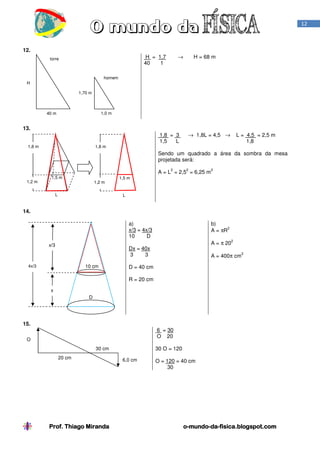 12

12.
H = 1,7
40
1

torre

H = 68 m

→

homem
H
1,70 m

1,0 m

40 m

13.
1,8 m

1,8 = 3
1,5
L

1,8 m

→ 1,8L = 4,5 →

L = 4,5 = 2,5 m
1,8

Sendo um quadrado a área da sombra da mesa
projetada será:
2

1,2 m

2

A = L = 2,5 = 6,25 m

1,5 m

1,2 m

L

2

1,5 m

L

14.
a)
x/3 = 4x/3
10
D
x/3

b)
2
A = πR
2

A = π 20

Dx = 40x
3
3
10 cm

4x/3

A = 400π cm

2

D = 40 cm
R = 20 cm

x
D

15.
6 = 30
O 20

O

30 O = 120

30 cm
20 cm

Prof. Thiago Miranda

6,0 cm

O = 120 = 40 cm
30

o-mundo-da-fisica.blogspot.com
mundo-da-

 