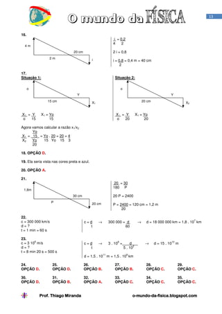 13

16.
i = 0,2
4
2

4m

2 i = 0,8

20 cm
2m

i

i = 0,8 = 0,4 m = 40 cm
2

17.
Situação 1:

Situação 2:

o

o
Y

Y

15 cm

X1 = Y
o
15

20 cm

X1

X1 = Yo
15

X1 = Y
o
20

X2

X1 = Yo
20

Agora vamos calcular a razão x1/x2
Yo
X1 = 15 = Yo . 20 = 20 = 4
X2
Yo
15 Yo 15 3
20
18. OPÇÃO D.
19. Ela seria vista nas cores preta e azul.
20. OPÇÃO A.
21.
20 = 30
180 P

1,8m

20 P = 2400

30 cm
P

20 cm

P = 2400 = 120 cm = 1,2 m
20

22.
c = 300 000 km/s
d=?
t = 1 min = 60 s

c=d
t

→

300 000 = d
60

23.
8
c = 3 10 m/s
d=?
t = 8 min 20 s = 500 s

c=d
t

→

3 . 10 =

8

11

→

d
2
5 . 10

7

d = 18 000 000 km = 1,8 . 10 km

→

10

d = 15 . 10

m

8

d = 1,5 . 10

m = 1,5 . 10 km

24.
OPÇÃO D.

25.
OPÇÃO D.

26.
OPÇÃO B.

27.
OPÇÃO B.

28.
OPÇÃO C.

29.
OPÇÃO C.

30.
OPÇÃO D.

31.
OPÇÃO B.

32.
OPÇÃO A.

33.
OPÇÃO C.

34.
OPÇÃO C.

35.
OPÇÃO C.

Prof. Thiago Miranda

o-mundo-da-fisica.blogspot.com
mundo-da-

 