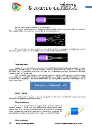 3

O feixe cônico pode ser divergente ou convergente.
No caso do feixe divergente, os raios de luz que o compõem partem, ou parecem partir, de um ponto.
A iluminação feita por uma lanterna é um exemplo de um feixe divergente.

No caso do feixe convergente, todos os raios de luz do feixe se propagam em direção a um ponto.
Isso ocorre, por exemplo, com um feixe de luz que atravessa uma lente de aumento.

Velocidade da luz
Apesar de ser muito rápida a luz tem uma velocidade finita. Essa velocidade de propagação no vácuo
8
é de cerca de 300 000 km/s ou 3 . 10 m/s. Para se ter uma idéia desse valor, basta fazermos a relação de que
em apenas 1 s a luz percorre a distância de 300 000 km. Na Física a velocidade da luz é simbolizada pela letra
c e vale exatos 299 792,458 km/s.
Pelo fato de ser muito rápida, a luz é utilizada para medir grandes distâncias determinando o espaço
percorrido por ela em certo tempo. Defini-se anos-luz como uma unidade de medida de comprimento, usada
principalmente na medição de distâncias astronômicas, que corresponde à distância percorrida pela luz no
vácuo, em um ano.

MEIOS FÍSICOS
Ao atravessar os corpos, a luz se comporta de diferentes maneiras. De acordo com esse
comportamento, podemos classificar os meios.
Meio transparente
É um meio que permite a passagem da luz sem que haja muita
perda de energia. O vácuo é um meio transparente, embora outros meios,
como a água, o ar e o vidro polido, por exemplo, possam ser considerados
meios transparentes, quando em espessuras relativamente pequenas. Em
geral, objetos colocados atrás desses meios podem ser visto com nitidez.

Meio translúcido

Prof. Thiago Miranda

o-mundo-da-fisica.blogspot.com
mundo-da-

 