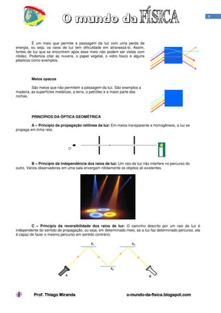 4

É um meio que permite a passagem da luz com uma perda de
energia, ou seja, os raios de luz tem dificuldade em atravessá-lo. Assim,
fontes de luz que se encontrem após esse meio não podem ser vistas com
nitidez. Podemos citar as nuvens, o papel vegetal, o vidro fosco e alguns
plásticos como exemplos.

Meios opacos
São meios que não permitem a passagem da luz. São exemplos a
madeira, as superfícies metálicas, a terra, o petróleo e a maior parte das
rochas.

PRINCÍPIOS DA ÓPTICA GEOMÉTRICA
A – Princípio da propagação retilínea da luz: Em meios transparente e homogêneos, a luz se
propaga em linha reta.

B – Princípio da independência dos raios de luz: Um raio de luz não interfere no percurso do
outro. Vários observadores em uma sala enxergam nitidamente os objetos ali existentes.

C – Princípio da reversibilidade dos raios de luz: O caminho descrito por um raio de luz é
independente do sentido de propagação, ou seja, em determinado meio, se a luz faz determinado percurso, ela
é capaz de fazer o mesmo percurso em sentido contrário.

Prof. Thiago Miranda

o-mundo-da-fisica.blogspot.com
mundo-da-

 