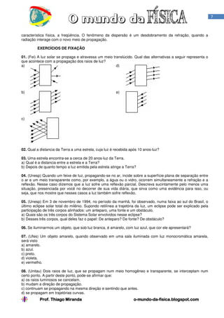 7

característica física, a freqüência. O fenômeno da dispersão é um desdobramento da refração, quando a
radiação interage com o novo meio de propagação.
EXERCÍCIOS DE FIXAÇÃO
01. (Fei) A luz solar se propaga e atravessa um meio translúcido. Qual das alternativas a seguir representa o
que acontece com a propagação dos raios de luz?
a)
d)

b)

e)

c)

02. Qual a distancia da Terra a uma estrela, cuja luz é recebida após 10 anos-luz?
03. Uma estrela encontra-se a cerca de 20 anos-luz da Terra.
a) Qual é a distancia entre a estrela e a Terra?
b) Depois de quanto tempo a luz emitida pela estrela atinge a Terra?
04. (Unesp) Quando um feixe de luz, propagando-se no ar, incide sobre a superfície plana de separação entre
o ar e um meio transparente como, por exemplo, a água ou o vidro, ocorrem simultaneamente a refração e a
reflexão. Nesse caso dizemos que a luz sofre uma reflexão parcial. Descreva sucintamente pelo menos uma
situação, presenciada por você no decorrer de sua vida diária, que sirva como uma evidência para isso, ou
seja, que nos mostre que nesses casos a luz também sofre reflexão.
05. (Unesp) Em 3 de novembro de 1994, no período da manhã, foi observado, numa faixa ao sul do Brasil, o
último eclipse solar total do milênio. Supondo retilínea a trajetória da luz, um eclipse pode ser explicado pela
participação de três corpos alinhados: um anteparo, uma fonte e um obstáculo.
a) Quais são os três corpos do Sistema Solar envolvidos nesse eclipse?
b) Desses três corpos, qual deles faz o papel: De anteparo? De fonte? De obstáculo?
06. Se iluminarmos um objeto, que sob luz branca, é amarelo, com luz azul, que cor ele apresentará?
07. (Ufes) Um objeto amarelo, quando observado em uma sala iluminada com luz monocromática amarela,
será visto
a) amarelo.
b) azul.
c) preto.
d) violeta.
e) vermelho.
08. (Unitau) Dois raios de luz, que se propagam num meio homogêneo e transparente, se interceptam num
certo ponto. A partir deste ponto, pode-se afirmar que:
a) os raios luminosos se cancelam.
b) mudam a direção de propagação.
c) continuam se propagando na mesma direção e sentindo que antes.
d) se propagam em trajetórias curvas.

Prof. Thiago Miranda

o-mundo-da-fisica.blogspot.com
mundo-da-

 