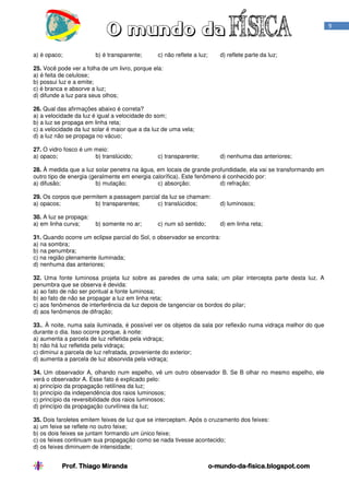 9

a) é opaco;

b) é transparente;

c) não reflete a luz;

d) reflete parte da luz;

25. Você pode ver a folha de um livro, porque ela:
a) é feita de celulose;
b) possui luz e a emite;
c) é branca e absorve a luz;
d) difunde a luz para seus olhos;
26. Qual das afirmações abaixo é correta?
a) a velocidade da luz é igual a velocidade do som;
b) a luz se propaga em linha reta;
c) a velocidade da luz solar é maior que a da luz de uma vela;
d) a luz não se propaga no vácuo;
27. O vidro fosco é um meio:
a) opaco;
b) translúcido;

c) transparente;

d) nenhuma das anteriores;

28. À medida que a luz solar penetra na água, em locais de grande profundidade, ela vai se transformando em
outro tipo de energia (geralmente em energia calorífica). Este fenômeno é conhecido por:
a) difusão;
b) mutação;
c) absorção;
d) refração;
29. Os corpos que permitem a passagem parcial da luz se chamam:
a) opacos;
b) transparentes;
c) translúcidos;

d) luminosos;

30. A luz se propaga:
a) em linha curva;

d) em linha reta;

b) somente no ar;

c) num só sentido;

31. Quando ocorre um eclipse parcial do Sol, o observador se encontra:
a) na sombra;
b) na penumbra;
c) na região plenamente iluminada;
d) nenhuma das anteriores;
32. Uma fonte luminosa projeta luz sobre as paredes de uma sala; um pilar intercepta parte desta luz. A
penumbra que se observa é devida:
a) ao fato de não ser pontual a fonte luminosa;
b) ao fato de não se propagar a luz em linha reta;
c) aos fenômenos de interferência da luz depois de tangenciar os bordos do pilar;
d) aos fenômenos de difração;
33.. À noite, numa sala iluminada, é possível ver os objetos da sala por reflexão numa vidraça melhor do que
durante o dia. Isso ocorre porque, à noite:
a) aumenta a parcela de luz refletida pela vidraça;
b) não há luz refletida pela vidraça;
c) diminui a parcela de luz refratada, proveniente do exterior;
d) aumenta a parcela de luz absorvida pela vidraça;
34. Um observador A, olhando num espelho, vê um outro observador B. Se B olhar no mesmo espelho, ele
verá o observador A. Esse fato é explicado pelo:
a) princípio da propagação retilínea da luz;
b) princípio da independência dos raios luminosos;
c) princípio da reversibilidade dos raios luminosos;
d) princípio da propagação curvilínea da luz;
35. Dois faroletes emitem feixes de luz que se interceptam. Após o cruzamento dos feixes:
a) um feixe se reflete no outro feixe;
b) os dois feixes se juntam formando um único feixe;
c) os feixes continuam sua propagação como se nada tivesse acontecido;
d) os feixes diminuem de intensidade;

Prof. Thiago Miranda

o-mundo-da-fisica.blogspot.com
mundo-da-

 