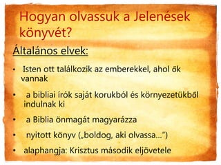Hogyan olvassuk a Jelenések
könyvét?
Általános elvek:
• Isten ott találkozik az emberekkel, ahol ők
vannak
• a bibliai írók saját korukból és környezetükből
indulnak ki
• a Biblia önmagát magyarázza
• nyitott könyv („boldog, aki olvassa…”)
• alaphangja: Krisztus második eljövetele
 