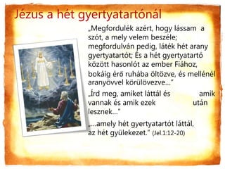 Jézus a hét gyertyatartónál
„Megfordulék azért, hogy lássam a
szót, a mely velem beszéle;
megfordulván pedig, láték hét arany
gyertyatartót; És a hét gyertyatartó
között hasonlót az ember Fiához,
bokáig érő ruhába öltözve, és mellénél
aranyövvel körülövezve…”
„Írd meg, amiket láttál és amik
vannak és amik ezek után
lesznek…”
„…amely hét gyertyatartót láttál,
az hét gyülekezet.” (Jel.1:12-20)
 