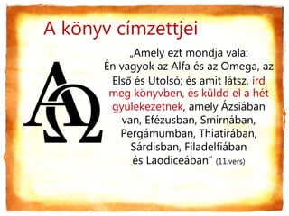 „Amely ezt mondja vala:
Én vagyok az Alfa és az Omega, az
Első és Utolsó; és amit látsz, írd
meg könyvben, és küldd el a hét
gyülekezetnek, amely Ázsiában
van, Efézusban, Smirnában,
Pergámumban, Thiatirában,
Sárdisban, Filadelfiában
és Laodiceában” (11.vers)
A könyv címzettjei
 