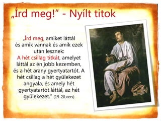 „Írd meg, amiket láttál
és amik vannak és amik ezek
után lesznek:
A hét csillag titkát, amelyet
láttál az én jobb kezemben,
és a hét arany gyertyatartót. A
hét csillag a hét gyülekezet
angyala, és amely hét
gyertyatartót láttál, az hét
gyülekezet.” (19-20.vers)
„Írd meg!” - Nyílt titok
 