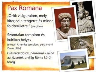 Pax Romana
„Örök világuralom, mely
kiterjed a tengerre és minden
földterületre.” (Vergilius)
Számtalan templom és
kultikus helyek.
(efézusi Artemisz templom, pergamoni
Zeusz oltár)
Császárszobrok, pénzérmék mind
azt üzenték: a világ Róma körül
forog
 