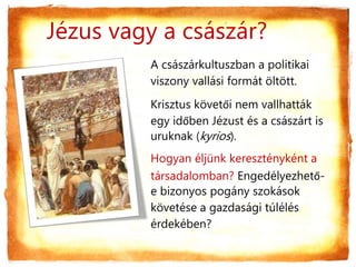 Jézus vagy a császár?
A császárkultuszban a politikai
viszony vallási formát öltött.
Krisztus követői nem vallhatták
egy időben Jézust és a császárt is
uruknak (kyrios).
Hogyan éljünk keresztényként a
társadalomban? Engedélyezhető-
e bizonyos pogány szokások
követése a gazdasági túlélés
érdekében?
 