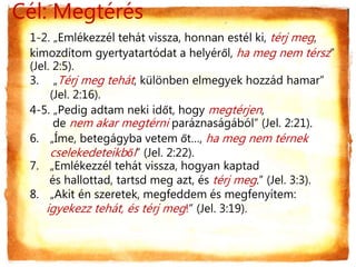 Cél: Megtérés
1-2. „Emlékezzél tehát vissza, honnan estél ki, térj meg,
kimozdítom gyertyatartódat a helyéről, ha meg nem térsz”
(Jel. 2:5).
3. „Térj meg tehát, különben elmegyek hozzád hamar”
(Jel. 2:16).
4-5. „Pedig adtam neki időt, hogy megtérjen,
de nem akar megtérni paráznaságából” (Jel. 2:21).
6. „Íme, betegágyba vetem őt…, ha meg nem térnek
cselekedeteikből” (Jel. 2:22).
7. „Emlékezzél tehát vissza, hogyan kaptad
és hallottad, tartsd meg azt, és térj meg.” (Jel. 3:3).
8. „Akit én szeretek, megfeddem és megfenyítem:
igyekezz tehát, és térj meg!” (Jel. 3:19).
 