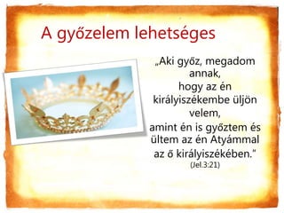 A győzelem lehetséges
„Aki győz, megadom
annak,
hogy az én
királyiszékembe üljön
velem,
amint én is győztem és
ültem az én Atyámmal
az ő királyiszékében.”
(Jel.3:21)
 