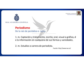 Fuente: http://www.rae.es/
Periodismo
De la raíz de periódico e -ismo.
1. m. Captación y tratamiento, escrito, oral, visual o gráfico, d
e la información en cualquiera de sus formas y variedades.
2. m. Estudios o carrera de periodista.
 