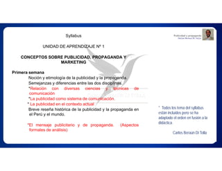 Syllabus
UNIDAD DE APRENDIZAJE Nº 1
CONCEPTOS SOBRE PUBLICIDAD, PROPAGANDA Y
MARKETING
Primera semana
Noción y etimología de la publicidad y la propaganda.
Semejanzas y diferencias entre las dos disciplinas.
*Relación con diversas ciencias y técnicas de
comunicación
*La publicidad como sistema de comunicación.
* La publicidad en el contexto actual
Breve reseña histórica de la publicidad y la propaganda en
el Perú y el mundo.
*El mensaje publicitario y de propaganda. (Aspectos
formales de análisis)
* Todos los tema del syllabus
están incluidos pero se ha
adaptado el orden en fusión a la
didáctica.
Carlos Beraún Di Tolla
 