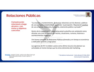 Relaciones Públicas
Comunicación
relacional a largo
alcance, con metas
y objetivos
concretos
Imagen, según Costa, esta es la idea que ya
tiene posesionada el perceptor o cliente.
“La creación y mantenimiento de buenas relaciones con los diversos públicos
de una compañía (stakeholders) apoyando la percepción / Reputación positiva
de una empresa, institución, compañía, estamento público o privado”*
Dentro de la comunicación corporativa prevé y planifica con antelación como
afrontar una crisis producida por hechos, situaciones, rumores, historias o
acontecimientos negativos.
Una buena campaña de Relaciones Públicas planeada y en tiempo es económica
y redituable en corto y largo plazo
Las agencias de R.P. no deben usarse como último recurso sino planear sus
actividades al mismo tiempo que los otros elementos del marketing.
* Periodismo Institucional – Carlos Beraún Di Tolla 2014
Comunicación Corporativa
 